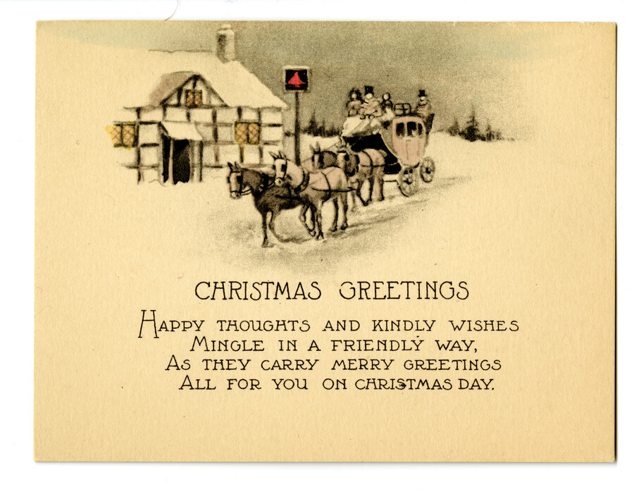 A Christmas card featuring a carriage full of people drawn by four horses traveling through the snow and passing by a snow covered building. Text on card reads, "Christmas Greetings / Happy thoughts and kindly wishes mingle in a friendly way, as they carry merry greetings all for you on Christmas day."